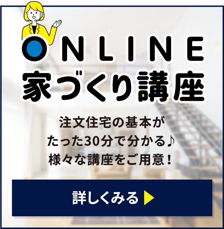 ONLINE 家づくり講座 注文住宅の基本がたった30分で分かる 様々な講座をご用意 詳しくみる